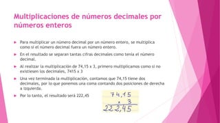 Multiplicaciones de números decimales por
números enteros
 Para multiplicar un número decimal por un número entero, se multiplica
como si el número decimal fuera un número entero.
 En el resultado se separan tantas cifras decimales como tenía el número
decimal.
 Al realizar la multiplicación de 74,15 x 3, primero multiplicamos como si no
existiesen los decimales, 7415 x 3
 Una vez terminada la multiplicación, contamos que 74,15 tiene dos
decimales, por lo que ponemos una coma contando dos posiciones de derecha
a izquierda.
 Por lo tanto, el resultado será 222,45
 