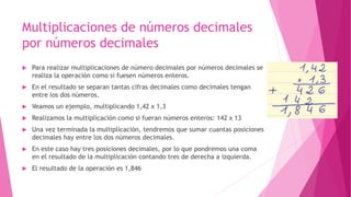 Multiplicaciones de números decimales
por números decimales
 Para realizar multiplicaciones de número decimales por números decimales se
realiza la operación como si fuesen números enteros.
 En el resultado se separan tantas cifras decimales como decimales tengan
entre los dos números.
 Veamos un ejemplo, multiplicando 1,42 x 1,3
 Realizamos la multiplicación como si fueran números enteros: 142 x 13
 Una vez terminada la multiplicación, tendremos que sumar cuantas posiciones
decimales hay entre los dos números decimales.
 En este caso hay tres posiciones decimales, por lo que pondremos una coma
en el resultado de la multiplicación contando tres de derecha a izquierda.
 El resultado de la operación es 1,846
 
