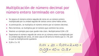 Multiplicación de número decimal por
número entero terminado en ceros
 Se separa el número entero seguido de ceros en un número entero
multiplicado por la unidad seguida de tantos ceros como había antes.
 A continuación, se multiplica el número entero por el número decimal.
 Para terminar, se multiplica por el número que contiene los ceros.
 Veamos un ejemplo para que quede más claro. Multiplicamos 0,04 x 20
 Separamos el número seguido de ceros en un número enero multiplicado por
la unidad seguida de ceros, en este caso el 20 sería lo mismo que 2 x 10, por
lo que la multiplicación quedaría
 0,04 x 2 x 10
 