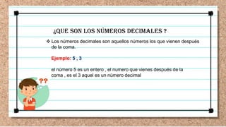 ¿QUE SON LOS NÚMEROS DECIMALES ?
 Los números decimales son aquellos números los que vienen después
de la coma.
Ejemplo: 5 , 3
el número 5 es un entero , el numero que vienes después de la
coma , es el 3 aquel es un número decimal
 