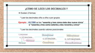 ¿Cómo SE LEEN LOS DECIMALES ?
 Existen 2 formas:
* Leer los decimales cifra a cifra o por grupos
Ejemplo : 63,7295 se lee “sesenta y tres coma siete dos nueve cinco”
o “sesenta y tres coma setenta y dos noventa y cinco”
* Leer los decimales usando valores posicionales
 