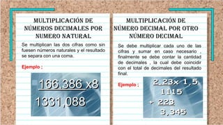 Multiplicación de
números decimales por
numero natural
Se multiplican las dos cifras como sin
fuesen números naturales y el resultado
se separa con una coma.
Ejemplo ;
Se debe multiplicar cada uno de las
cifras y sumar en caso necesario ,
finalmente se debe contar la cantidad
de decimales , la cual debe coincidir
con el total de decimales del resultado
final.
Ejemplo ;
Multiplicación de
número decimal por OTRO
NÚMERO DECIMAL
 