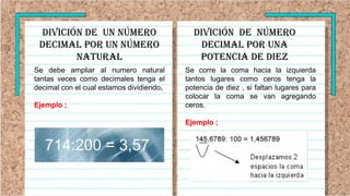 DIVICIÓN de UN número
decimal por UN número
natural
Se debe ampliar al numero natural
tantas veces como decimales tenga el
decimal con el cual estamos dividiendo.
Ejemplo ;
Se corre la coma hacia la izquierda
tantos lugares como ceros tenga la
potencia de diez , si faltan lugares para
colocar la coma se van agregando
ceros.
Ejemplo ;
DIVICIÓN de número
decimal por UNA
POTENCIA DE DIEZ
 