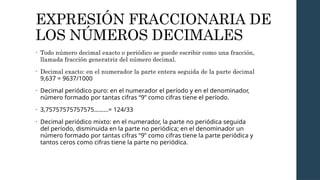 EXPRESIÓN FRACCIONARIA DE
LOS NÚMEROS DECIMALES
• Todo número decimal exacto o periódico se puede escribir como una fracción,
llamada fracción generatriz del número decimal.
• Decimal exacto: en el numerador la parte entera seguida de la parte decimal
9,637 = 9637/1000
• Decimal periódico puro: en el numerador el período y en el denominador,
número formado por tantas cifras “9” como cifras tiene el período.
• 3,75757575757575………= 124/33
• Decimal periódico mixto: en el numerador, la parte no periódica seguida
del período, disminuida en la parte no periódica; en el denominador un
número formado por tantas cifras “9” como cifras tiene la parte periódica y
tantos ceros como cifras tiene la parte no periódica.
 