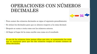 OPERACIONES CON NÚMEROS
DECIMALES
• Para sumar dos números decimales se sigue el siguiente procedimiento:
• Se sitúan los decimales para que se alineen respecto a la coma decimal.
• Después se suma o resta como con los números enteros.
• Al llegar al lugar de la coma escribe una coma en el resultado
• Si uno de los números tiene menos cifras que otro, se aumentarán los ceros
que se requieran para que los dos números tengan el mismo número de
cifras decimales.
 