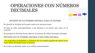 OPERACIONES CON NÚMEROS
DECIMALES
DIVISIÓN DE UN NÚMERO DECIMAL PARA UN ENTERO
- Se efectúa la división de la parte entera de manera usual
- Se baja la cifra correspondiente a las décimas y se coloca una coma en el
cociente.
- Se prosigue la división hasta obtener el número de cifras decimales deseado.
- DIVISIÓN DE UN NÚMERO DECIMAL PARA OTRO DECIMAL
- - Se multiplica el dividendo y el divisor por la unidad seguida de tantos ceros
como cifras decimales tiene el divisor.
- Se realiza la división como se la realizo anteriormente
 