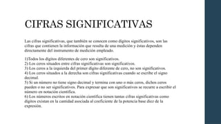 CIFRAS SIGNIFICATIVAS
Las cifras significativas, que también se conocen como dígitos significativos, son las
cifras que contienen la información que resulta de una medición y éstas dependen
directamente del instrumento de medición empleado.
1)Todos los dígitos diferentes de cero son significativos.
2) Los ceros situados entre cifras significativas son significativos.
3) Los ceros a la izquierda del primer dígito diferente de cero, no son significativos.
4) Los ceros situados a la derecha son cifras significativas cuando se escribe el signo
decimal.
5) Si un número no tiene signo decimal y termina con uno o más ceros, dichos ceros
pueden o no ser significativos. Para expresar que son significativos se recurre a escribir el
número en notación científica.
6) Los números escritos en notación científica tienen tantas cifras significativas como
dígitos existan en la cantidad asociada al coeficiente de la potencia base diez de la
expresión.
 