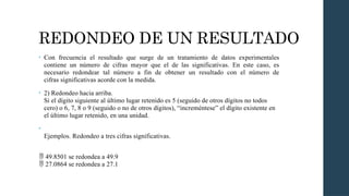 REDONDEO DE UN RESULTADO
• Con frecuencia el resultado que surge de un tratamiento de datos experimentales
contiene un número de cifras mayor que el de las significativas. En este caso, es
necesario redondear tal número a fin de obtener un resultado con el número de
cifras significativas acorde con la medida.
• 2) Redondeo hacia arriba.
Si el dígito siguiente al último lugar retenido es 5 (seguido de otros dígitos no todos
cero) o 6, 7, 8 o 9 (seguido o no de otros dígitos), “increméntese” el dígito existente en
el último lugar retenido, en una unidad.
•
Ejemplos. Redondeo a tres cifras significativas.
 49.8501 se redondea a 49.9
27.0864 se redondea a 27.1

 