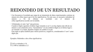 REDONDEO DE UN RESULTADO
• Con frecuencia el resultado que surge de un tratamiento de datos experimentales contiene un
número de cifras mayor que el de las significativas. En este caso, es necesario redondear tal
número a fin de obtener un resultado con el número de
cifras significativas acorde con la medida.
• 3) Redondeo al valor “par” más próximo.
Cuando el dígito siguiente al último lugar retenido es un 5 y no hay dígitos más allá de ese
número o son solamente ceros, “increméntese” en una unidad el dígito en el último lugar a
ser retenido si es impar, dejando el dígito sin cambio si es par.
Esta regla se aplica también para valores positivos y negativos, considerando el “cero” como
dígito par.
Ejemplos. Redondeo a dos cifras significativas.
 5.85 se redondea a 5.8
2.1500 se redondea a 2.2

 