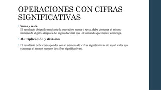 OPERACIONES CON CIFRAS
SIGNIFICATIVAS
• Suma y resta.
El resultado obtenido mediante la operación suma o resta, debe contener el mismo
número de dígitos después del signo decimal que el sumando que menos contenga.
• Multiplicación y división
• El resultado debe corresponder con el número de cifras significativas de aquel valor que
contenga el menor número de cifras significativas.
 