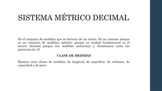 SISTEMA MÉTRICO DECIMAL
Es el conjunto de medidas que se derivan de un metro. Es un sistema porque
es un conjunto de medidas; métrico, porque su unidad fundamental es el
metro; decimal porque sus medidas aumentan y disminuyen como las
potencias de 10.
CLASE DE MEDIDAS
Existen cinco clases de medidas: de longitud, de superficie, de volumen, de
capacidad y de peso.
 