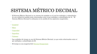 SISTEMA MÉTRICO DECIMAL
• El Sistema Métrico Decimal es un sistema de unidades en el cual los múltiplos y submúltiplos
de una unidad de medida están relacionadas entre sí por múltiplos o submúltiplos de 10. El
Sistema Métrico Decimal lo utilizamos en la medida de las siguientes magnitudes:
•
• Longitud
• Masa
• Capacidad
• Superficie
• Volumen
• Las unidades de tiempo no son del Sistema Métrico Decimal, ya que están relacionadas entre sí
por múltiplos o submúltiplos de 60.
• El tiempo es una magnitud del Sistema Sexagesimal.
•
 