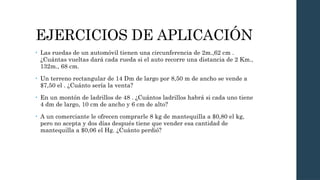 EJERCICIOS DE APLICACIÓN
• Las ruedas de un automóvil tienen una circunferencia de 2m.,62 cm .
¿Cuántas vueltas dará cada rueda si el auto recorre una distancia de 2 Km.,
132m., 68 cm.
• Un terreno rectangular de 14 Dm de largo por 8,50 m de ancho se vende a
$7,50 el . ¿Cuánto sería la venta?
• En un montón de ladrillos de 48 . ¿Cuántos ladrillos habrá si cada uno tiene
4 dm de largo, 10 cm de ancho y 6 cm de alto?
• A un comerciante le ofrecen comprarle 8 kg de mantequilla a $0,80 el kg,
pero no acepta y dos días después tiene que vender esa cantidad de
mantequilla a $0,06 el Hg. ¿Cuánto perdió?
 