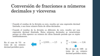 Conversión de fracciones a números
decimales y viceversa
• Cuando el residuo de la división es cero, resulta ser una expresión decimal
limitada, o sea tiene número finito de cifras decimales.
• Cuando el residuo de la división es diferente de cero, resulta ser una
expresión decimal ilimitada. Estos números decimales se caracterizan
porque en ellos aparece un número de cifras llamado período que se repite
indefinidamente.
En el caso de 7/3 se
trata de un número
decimal periódico puro.
En el caso de 19/6 se
trata de un número
decimal periódico mixto.
 