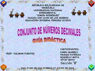 REPÚBLICA BOLIVARIANA DE VENEZUELA UNIVERSIDAD NACIONAL EXPERIMENTAL  “ SIMÓN RODRÍGUEZ” NUCLEO SAN JUAN DE LOS MORROS EDUCACIÓN INTEGRAL PERIODO II/2010 CONJUNTO DE NÚMEROS DECIMALES GUÍA DIDÁCTICA PROF: YOLIMAR FUENTES PARTICIPANTES: PARRA MAIRELY FRANCO PATRICIA ROSNELLY MOTA YETSY MOYA Sección “B” SAN JUAN DE LOS MORROS 17 JUNIO DE 2010 