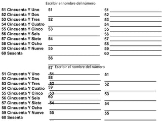 51 Cincuenta Y Uno
52 Cincuenta Y Dos
53 Cincuenta Y Tres
54 Cincuenta Y Cuatro
55 Cincuenta Y Cinco
56 Cincuenta Y Seis
57 Cincuenta Y Siete
58 Cincuenta Y Ocho
59 Cincuenta Y Nueve
60 Sesenta
Escribir el nombre del número
51
_______________________
52
_______________________
53
_______________________
54
_______________________
55
_______________________
56
_______________________
57
_______________________
58
_______________________
59
_______________________
60
_______________________
51 _______________________
52 _______________________
53 _______________________
54 _______________________
55 _______________________
56 _______________________
57 _______________________
58 _______________________
59 _______________________
60 _______________________
51 Cincuenta Y Uno
52 Cincuenta Y Dos
53 Cincuenta Y Tres
54 Cincuenta Y Cuatro
55 Cincuenta Y Cinco
56 Cincuenta Y Seis
57 Cincuenta Y Siete
58 Cincuenta Y Ocho
59 Cincuenta Y Nueve
60 Sesenta
51
_______________________
52
_______________________
53
_______________________
54
_______________________
55
_______________________
51
_______________________
52
_______________________
53
_______________________
54
_______________________
55
_______________________
Escribir el nombre del número
 