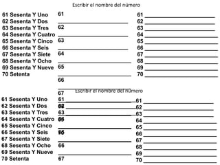 61 Sesenta Y Uno
62 Sesenta Y Dos
63 Sesenta Y Tres
64 Sesenta Y Cuatro
65 Sesenta Y Cinco
66 Sesenta Y Seis
67 Sesenta Y Siete
68 Sesenta Y Ocho
69 Sesenta Y Nueve
70 Setenta
Escribir el nombre del número
61
_______________________
62
_______________________
63
_______________________
64
________________________
65
________________________
66
________________________
67
________________________
68
________________________
69
________________________
70
________________________
61 _______________________
62 _______________________
63 _______________________
64 ________________________
65 ________________________
66 ________________________
67 ________________________
68 ________________________
69 ________________________
70 ________________________
61 Sesenta Y Uno
62 Sesenta Y Dos
63 Sesenta Y Tres
64 Sesenta Y Cuatro
65 Sesenta Y Cinco
66 Sesenta Y Seis
67 Sesenta Y Siete
68 Sesenta Y Ocho
69 Sesenta Y Nueve
70 Setenta
61 _______________________
62 _______________________
63 _______________________
64
________________________
65
________________________
66
________________________
67
61 _______________________
62 _______________________
63 _______________________
64 ________________________
65 ________________________
66 ________________________
67 ________________________
68 ________________________
69 ________________________
70 ________________________
Escribir el nombre del número
 