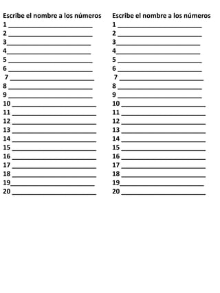 Escribe el nombre a los números
1 _______________________
2 _______________________
3_______________________
4_______________________
5 _______________________
6 _______________________
7 _______________________
8 _______________________
9 _______________________
10 _______________________
11 _______________________
12 _______________________
13 _______________________
14 _______________________
15 _______________________
16 _______________________
17 _______________________
18 _______________________
19_______________________
20 _______________________
Escribe el nombre a los números
1 _______________________
2 _______________________
3_______________________
4_______________________
5 _______________________
6 _______________________
7 _______________________
8 _______________________
9 _______________________
10 _______________________
11 _______________________
12 _______________________
13 _______________________
14 _______________________
15 _______________________
16 _______________________
17 _______________________
18 _______________________
19_______________________
20 _______________________