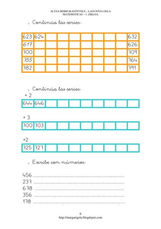 ALTZA HERRI IKASTETXEA – LAGUNTZA GELA
                               MATEMÁTICAS – 1. ZIKLOA


    q   Continúa las series:


623 624                                                                                   632
617                                                                                       626
700                                                                                       709
755                                                                                       764
782                                                                                       791



    q   Continúa las series:
 +2
644 646


+3
700 703


+2
725 727


    q   Escribe con números:


456...................................................................................
237 ..................................................................................
678 .................................................................................
356 ..................................................................................
178 ...................................................................................

                                              6
                              http://margarigela.blogdspot.com
 