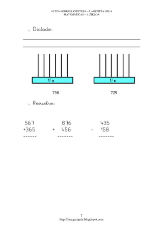 ALTZA HERRI IKASTETXEA – LAGUNTZA GELA
                     MATEMÁTICAS – 1. ZIKLOA




  q   Dictado:




             758                                       729

  q   Resuelve:



567                 876                          435
+365         +      456                   -      158
------            -------                      -------




                                   7
                   http://margarigela.blogdspot.com
 