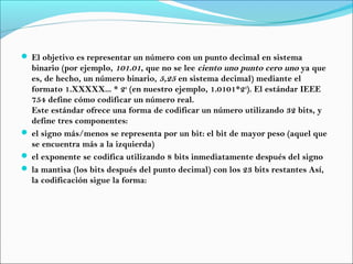  El objetivo es representar un número con un punto decimal en sistema
binario (por ejemplo, 101.01, que no se lee ciento uno punto cero uno ya que
es, de hecho, un número binario, 5,25 en sistema decimal) mediante el
formato 1.XXXXX... * 2n
(en nuestro ejemplo, 1.0101*22
). El estándar IEEE
754 define cómo codificar un número real.
Este estándar ofrece una forma de codificar un número utilizando 32 bits, y
define tres componentes:
 el signo más/menos se representa por un bit: el bit de mayor peso (aquel que
se encuentra más a la izquierda)
 el exponente se codifica utilizando 8 bits inmediatamente después del signo
 la mantisa (los bits después del punto decimal) con los 23 bits restantes Así,
la codificación sigue la forma:
 