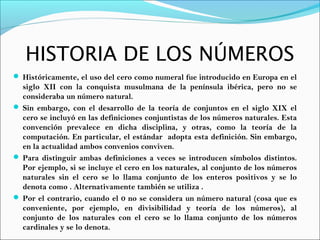 HISTORIA DE LOS NÚMEROS
 Históricamente, el uso del cero como numeral fue introducido en Europa en el
siglo XII con la conquista musulmana de la península ibérica, pero no se
consideraba un número natural.
 Sin embargo, con el desarrollo de la teoría de conjuntos en el siglo XIX el
cero se incluyó en las definiciones conjuntistas de los números naturales. Esta
convención prevalece en dicha disciplina, y otras, como la teoría de la
computación. En particular, el estándar adopta esta definición. Sin embargo,
en la actualidad ambos convenios conviven.
 Para distinguir ambas definiciones a veces se introducen símbolos distintos.
Por ejemplo, si se incluye el cero en los naturales, al conjunto de los números
naturales sin el cero se lo llama conjunto de los enteros positivos y se lo
denota como . Alternativamente también se utiliza .
 Por el contrario, cuando el 0 no se considera un número natural (cosa que es
conveniente, por ejemplo, en divisibilidad y teoría de los números), al
conjunto de los naturales con el cero se lo llama conjunto de los números
cardinales y se lo denota.
 