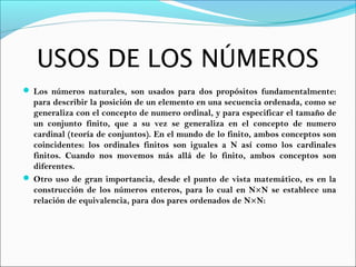USOS DE LOS NÚMEROS
 Los números naturales, son usados para dos propósitos fundamentalmente:
para describir la posición de un elemento en una secuencia ordenada, como se
generaliza con el concepto de numero ordinal, y para especificar el tamaño de
un conjunto finito, que a su vez se generaliza en el concepto de numero
cardinal (teoría de conjuntos). En el mundo de lo finito, ambos conceptos son
coincidentes: los ordinales finitos son iguales a N así como los cardinales
finitos. Cuando nos movemos más allá de lo finito, ambos conceptos son
diferentes.
 Otro uso de gran importancia, desde el punto de vista matemático, es en la
construcción de los números enteros, para lo cual en N×N se establece una
relación de equivalencia, para dos pares ordenados de N×N:
 