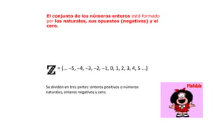= {... −5, −4, −3, −2, −1, 0, 1, 2, 3, 4, 5 ...}
Se dividen en tres partes: enteros positivos o números
naturales, enteros negativos y cero.
El conjunto de los números enteros está formado
por los naturales, sus opuestos (negativos) y el
cero.
 