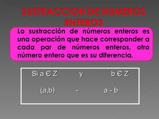 La sustracción de números enteros es una operación que hace corresponder a cada par de números enteros, otro número entero que es su diferencia. Si a  Є  Z y  b  Є  Z (a,b)    - a - b  