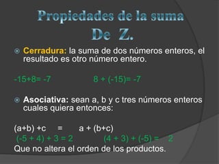 Propiedades de la suma DeZ.Cerradura:la suma de dos números enteros, el resultado es otro número entero. -15+8= -7                  8 + (-15)= -7Asociativa: sean a, b y c tres números enteros cuales quiera entonces: (a+b) +c     =       a + (b+c) (-5 + 4) + 3 = 2             (4 + 3) + (-5) =    2Que no altera el orden de los productos.