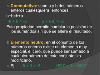 Conmutativa:sean a y b dos números enteros cualesquiera, entonces: a+b=b+a -8 + 6 = -2             6 + (-8) = -2Esta propiedad permite cambiar la posición de los sumandos sin que se altere el resultado.Elemento neutro:en el conjunto de los números enteros existe un elemento muy especial, el cero, que puede ser sumado a cualquier número de este conjunto sin modificarlo. Ej:     -5 + 0 = -5             4587 + 0 = 4587