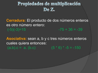 Propiedades de multiplicaciónDe Z.Cerradura:El producto de dos números enteros es otro número entero: (-5)(-3)=15                               -75 + 36 = -39 Asociativa:sean a, b y c tres números enteros cuales quiera entonces: (a.b).c =  a. (b.c)               (5 * 6) * -5 = -150  