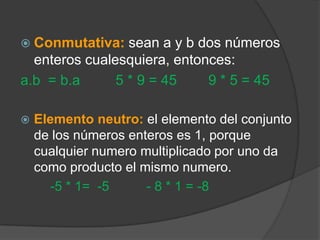 Conmutativa:sean a y b dos números enteros cualesquiera, entonces:a.b= b.a5 * 9 = 45        9 * 5 = 45Elemento neutro: el elemento del conjunto de los números enteros es 1, porque cualquier numero multiplicado por uno da como producto el mismo numero.        -5 * 1=  -5          - 8 * 1 = -8  