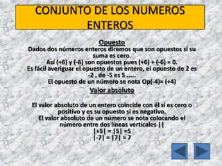 CONJUNTO DE LOS NUMEROS ENTEROSOpuestoDados dos números enteros diremos que son opuestos si su suma es cero. Así (+6) y (-6) son opuestos pues (+6) + (-6) = 0.Es fácil averiguar el opuesto de un entero, el opuesto de 2 es -2 , de -5 es 5 .....El opuesto de un número se nota Op(-4)= (+4) Valor absolutoEl valor absoluto de un entero coincide con él si es cero o positivo y es su opuesto si es negativo.El valor absoluto de un número se nota colocando el número entre dos líneas verticales || |+5| = |5| =5|-7| = |7| = 7 