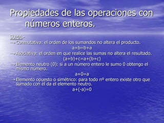 Propiedades de las operaciones con
   números enteros.
SUMA.-
→ Conmutativa: el orden de los sumandos no altera el producto.
                              a+b=b+a
→ Asociativa: el orden en que realice las sumas no altera el resultado.
                          (a+b)+c=a+(b+c)
→ Elemento neutro (0): si a un número entero le sumo 0 obtengo el
  mismo número.
                                a+0=a
→ Elemento opuesto o simétrico: para todo nº entero existe otro que
  sumado con él da el elemento neutro.
                              a+(-a)=0
 