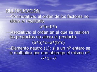 MULTIPLICACIÓN
→Conmutativa: el orden de los factores no
 altera el resultado.
                  a*b=b*a
→Asociativa: el orden en el que se realicen
 los productos no altera el producto.
              (a*b)*c=a*(b*c)
→Elemento neutro (1): si a un nº entero se
 le multiplica por uno obtengo el mismo nº.
                   -7*1=-7
 