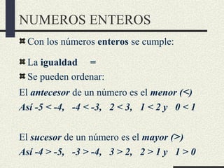 NUMEROS ENTEROS
Con los números enteros se cumple:
La igualdad =
Se pueden ordenar:
El antecesor de un número es el menor (<)
Así -5 < -4, -4 < -3, 2 < 3, 1 < 2 y 0 < 1
El sucesor de un número es el mayor (>)
Así -4 > -5, -3 > -4, 3 > 2, 2 > 1 y 1 > 0
 