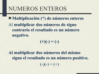 NUMEROS ENTEROS
Multiplicación (*) de números enteros
Al multiplicar dos números de signo
contrario el resultado es un número
negativo.
(+)(-) = (-)
Al multiplicar dos números del mismo
signo el resultado es un número positivo.
(-)(-) = (+)
 