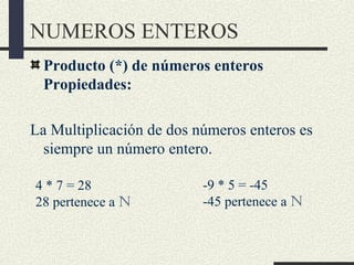 NUMEROS ENTEROS
Producto (*) de números enteros
Propiedades:
La Multiplicación de dos números enteros es
siempre un número entero.
4 * 7 = 28
28 pertenece a N
-9 * 5 = -45
-45 pertenece a N
 