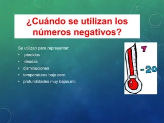 Se utilizan para representar:
• pérdidas
• deudas
• disminuciones
• temperaturas bajo cero
• profundidades muy bajas,etc
¿Cuándo se utilizan los
números negativos?
 