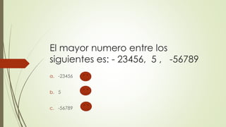 El mayor numero entre los
siguientes es: - 23456, 5 , -56789
a. -23456
b. 5
c. -56789
 