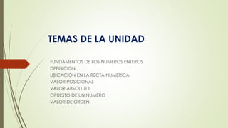 TEMAS DE LA UNIDAD
FUNDAMENTOS DE LOS NUMEROS ENTEROS
DEFINICION
UBICACIÓN EN LA RECTA NUMERICA
VALOR POSICIONAL
VALOR ABSOLUTO
OPUESTO DE UN NUMERO
VALOR DE ORDEN
 