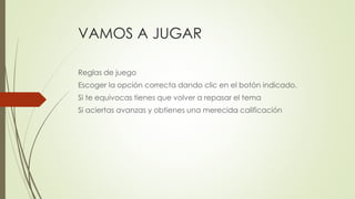 VAMOS A JUGAR
Reglas de juego
Escoger la opción correcta dando clic en el botón indicado.
Si te equivocas tienes que volver a repasar el tema
Si aciertas avanzas y obtienes una merecida calificación
 