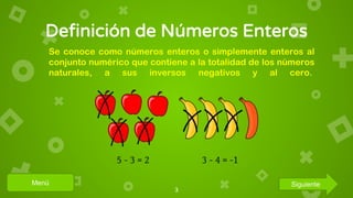 Definición de Números Enteros
3
Se conoce como números enteros o simplemente enteros al
conjunto numérico que contiene a la totalidad de los números
naturales, a sus inversos negativos y al cero.
Menú Siguiente
 