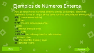 Ejemplos de Números Enteros
5
Aquí se listan varios números enteros a modo de ejemplo, aclarando
también la forma en la que se los debe nombrar con palabras en español:
430 (cuatrocientos treinta)
12 (doce)
2.711 (dos mil setecientos once)
1 (uno)
-32 (menos treinta y dos)
1.000 (mil)
1.500.040 (un millón quinientos mil cuarenta)
-1 (menos uno)
932 (novecientos treinta y dos)
88 (ochenta y ocho)
Menú Siguiente
 