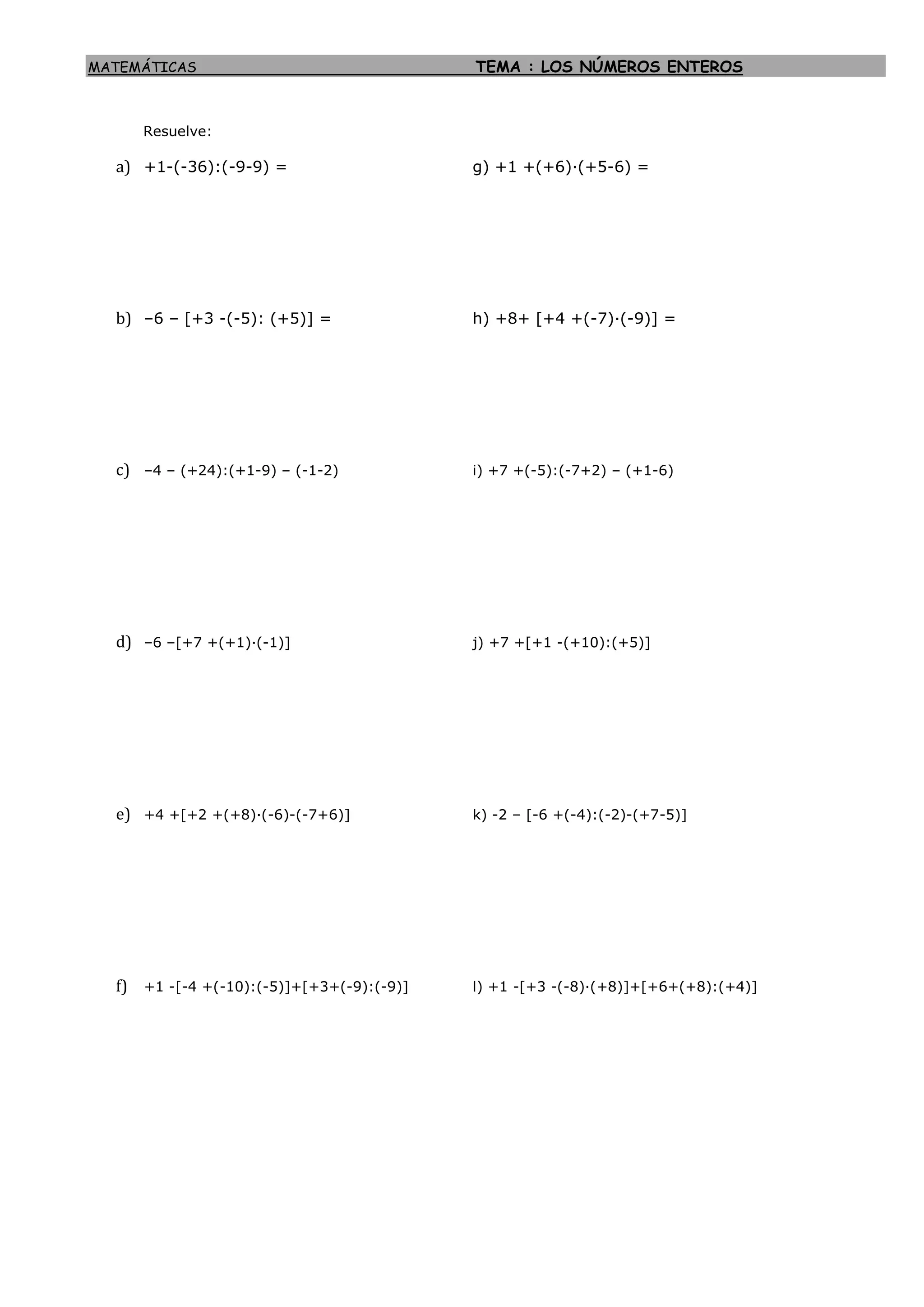 MATEMÁTICAS TEMA : LOS NÚMEROS ENTEROS
Resuelve:
a) +1-(-36):(-9-9) = g) +1 +(+6)·(+5-6) =
b) –6 – [+3 -(-5): (+5)] = h) +8+ [+4 +(-7)·(-9)] =
c) –4 – (+24):(+1-9) – (-1-2) i) +7 +(-5):(-7+2) – (+1-6)
d) –6 –[+7 +(+1)·(-1)] j) +7 +[+1 -(+10):(+5)]
e) +4 +[+2 +(+8)·(-6)-(-7+6)] k) -2 – [-6 +(-4):(-2)-(+7-5)]
f) +1 -[-4 +(-10):(-5)]+[+3+(-9):(-9)] l) +1 -[+3 -(-8)·(+8)]+[+6+(+8):(+4)]
 