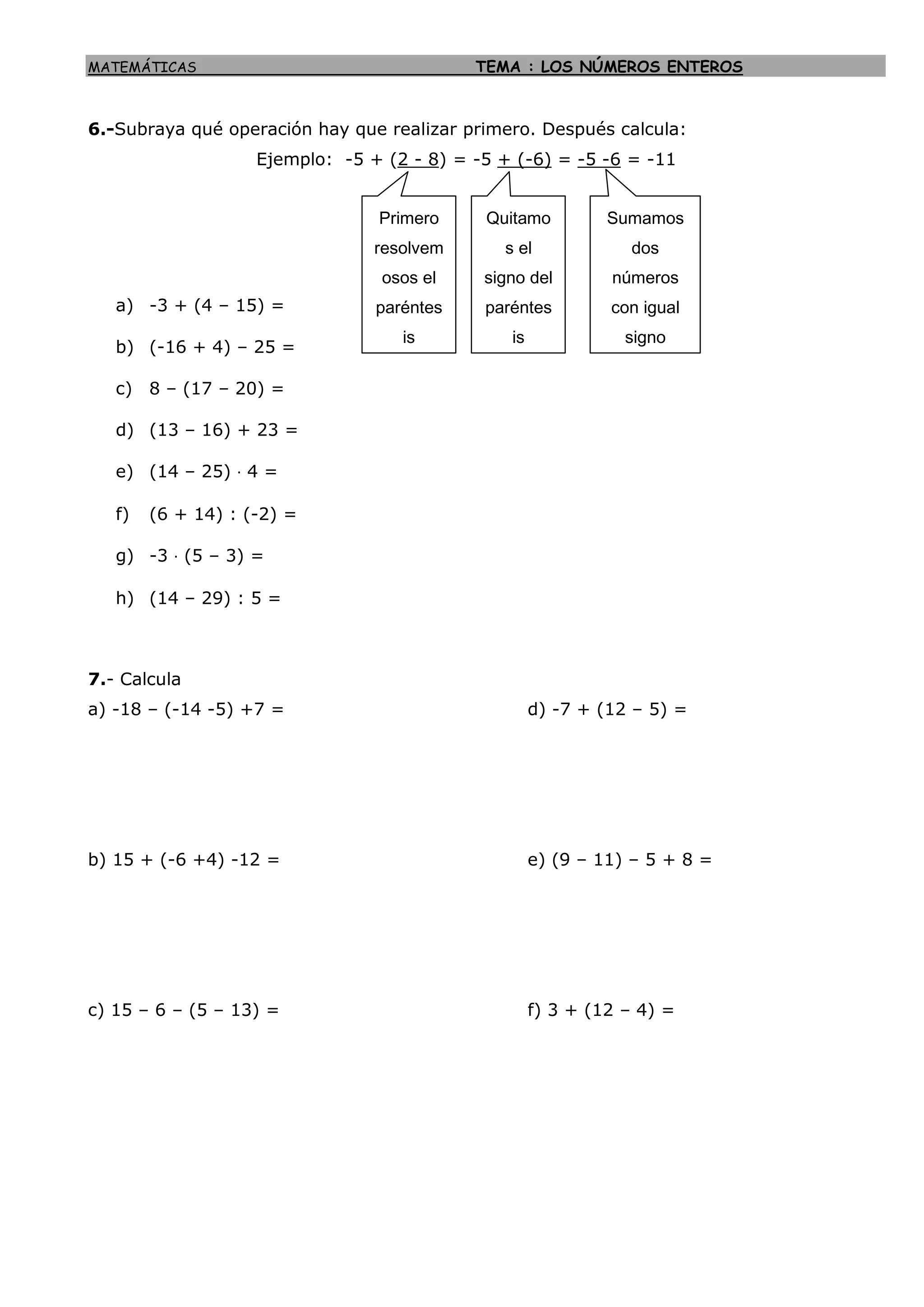 MATEMÁTICAS TEMA : LOS NÚMEROS ENTEROS
6.-Subraya qué operación hay que realizar primero. Después calcula:
Ejemplo: -5 + (2 - 8) = -5 + (-6) = -5 -6 = -11
a) -3 + (4 – 15) =
b) (-16 + 4) – 25 =
c) 8 – (17 – 20) =
d) (13 – 16) + 23 =
e) (14 – 25) · 4 =
f) (6 + 14) : (-2) =
g) -3 · (5 – 3) =
h) (14 – 29) : 5 =
7.- Calcula
a) -18 – (-14 -5) +7 = d) -7 + (12 – 5) =
b) 15 + (-6 +4) -12 = e) (9 – 11) – 5 + 8 =
c) 15 – 6 – (5 – 13) = f) 3 + (12 – 4) =
Primero
resolvem
osos el
paréntes
is
Quitamo
s el
signo del
paréntes
is
Sumamos
dos
números
con igual
signo
 