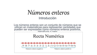 Números enteros
Introducción
Los números enteros son un conjunto de números que se
utilizan en matemáticas para representar cantidades que
pueden ser expresadas como números enteros positivos,
negativos o cero
 