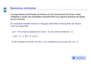 Operaciones combinadas Es importante también traducir a lenguaje matemático instrucciones de cálculo como las siguientes: a) A – 9 le restas el producto de 3 por – 5 y le sumas el triple de – 2. b) Al resultado de dividir 10 entre –5, lo multiplicas por la suma de –6 y 11. (–9) – 3 · (– 5) + 3 ·(–2) = Las expresiones combinadas de enteros con las operaciones de sumar, restar, multiplicar y dividir son calculables correctamente si se sigue la jerarquía de signos que ya conoces.  SIGUIENTE 