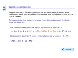Operaciones combinadas Es importante también traducir a lenguaje matemático instrucciones de cálculo como las siguientes: a) A –9 le restas el producto de 3 por – 5 y le sumas el triple de – 2. b) Al resultado de dividir 10 entre – 5, lo multiplicas por la suma de – 6 y 11. [(10) : (–5)] · [(– 6) + 11] = Las expresiones combinadas de enteros con las operaciones de sumar, restar, multiplicar y dividir son calculables correctamente si se sigue la jerarquía de signos que ya conoces.  –  9 + 15 – 6 = 0 SIGUIENTE (– 9) – 3 · (– 5) + 3 ·(–2) = (– 9) – (–15) + 3 · (– 2) = 